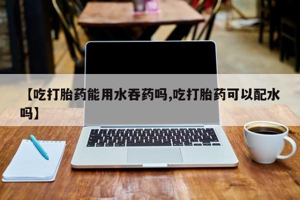 打胎药正品微信联系方式【吃打胎药能用水吞药吗,吃打胎药可以配水吗】