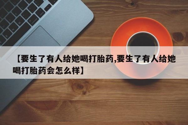 打胎药正品微信联系方式【要生了有人给她喝打胎药,要生了有人给她喝打胎药会怎么样】