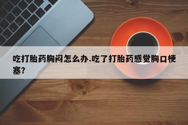 打胎药正品微信联系方式吃打胎药胸闷怎么办.吃了打胎药感觉胸口梗塞？