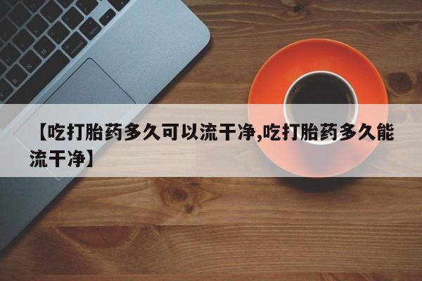 打胎药正品微信联系方式【吃打胎药多久可以流干净,吃打胎药多久能流干净】