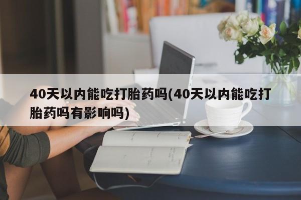 打胎药正品微信联系方式40天以内能吃打胎药吗(40天以内能吃打胎药吗有影响吗)