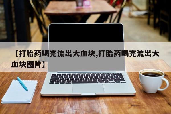 打胎药正品微信联系方式【打胎药喝完流出大血块,打胎药喝完流出大血块图片】