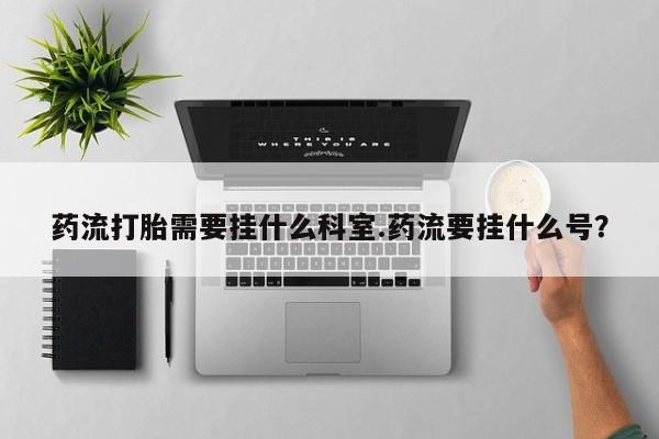 打胎药正品微信联系方式药流打胎需要挂什么科室.药流要挂什么号？