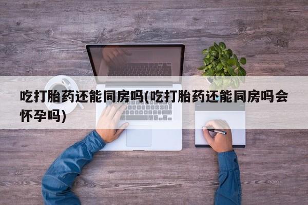 打胎药正品微信联系方式吃打胎药还能同房吗(吃打胎药还能同房吗会怀孕吗)