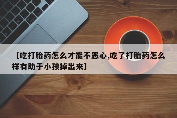 打胎药正品微信联系方式【吃打胎药怎么才能不恶心,吃了打胎药怎么样有助于小孩掉出来】