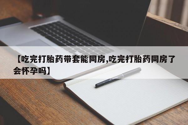 打胎药正品微信联系方式【吃完打胎药带套能同房,吃完打胎药同房了会怀孕吗】