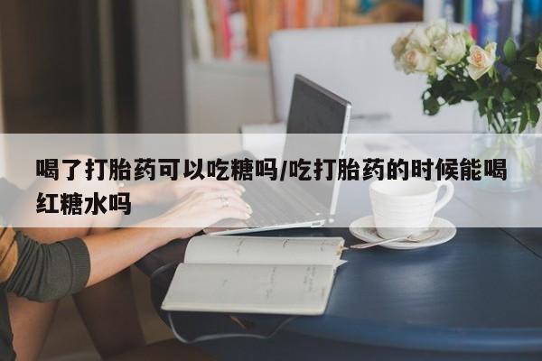 打胎药正品微信联系方式喝了打胎药可以吃糖吗/吃打胎药的时候能喝红糖水吗