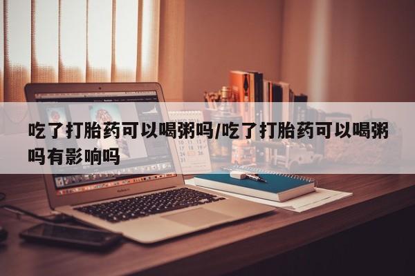 打胎药正品微信联系方式吃了打胎药可以喝粥吗/吃了打胎药可以喝粥吗有影响吗