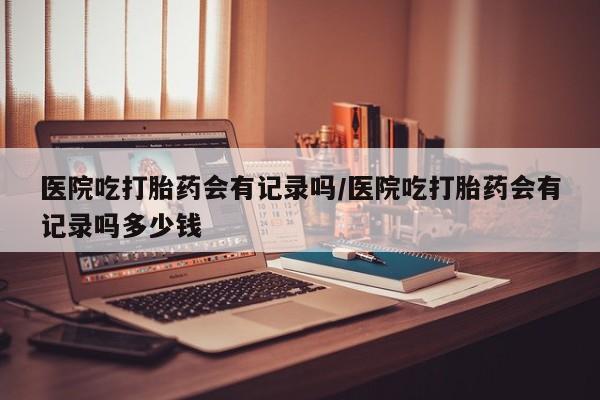 打胎药正品微信联系方式医院吃打胎药会有记录吗/医院吃打胎药会有记录吗多少钱
