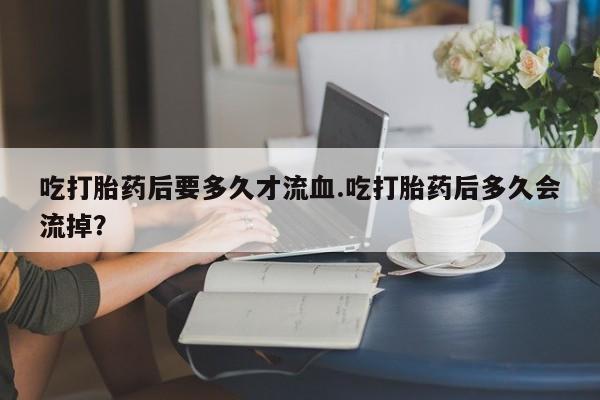 打胎药正品微信联系方式吃打胎药后要多久才流血.吃打胎药后多久会流掉？