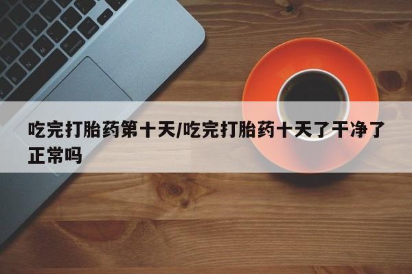 打胎药正品微信联系方式吃完打胎药第十天/吃完打胎药十天了干净了正常吗