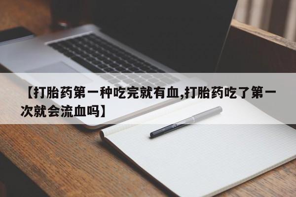 打胎药正品微信联系方式【打胎药第一种吃完就有血,打胎药吃了第一次就会流血吗】