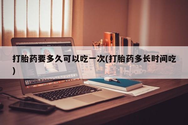 打胎药正品微信联系方式打胎药要多久可以吃一次(打胎药多长时间吃)
