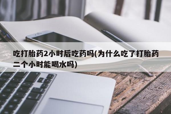 打胎药正品微信联系方式吃打胎药2小时后吃药吗(为什么吃了打胎药二个小时能喝水吗)
