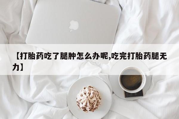 打胎药正品微信联系方式【打胎药吃了腿肿怎么办呢,吃完打胎药腿无力】