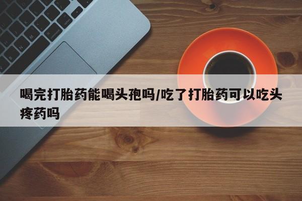打胎药正品微信联系方式喝完打胎药能喝头孢吗/吃了打胎药可以吃头疼药吗