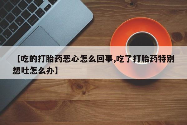 打胎药正品微信联系方式【吃的打胎药恶心怎么回事,吃了打胎药特别想吐怎么办】