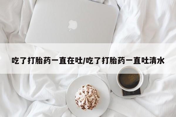 打胎药正品微信联系方式吃了打胎药一直在吐/吃了打胎药一直吐清水