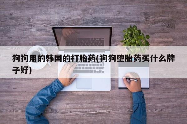 打胎药正品微信联系方式狗狗用的韩国的打胎药(狗狗堕胎药买什么牌子好)
