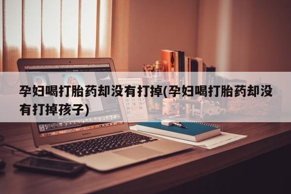 打胎药正品微信联系方式孕妇喝打胎药却没有打掉(孕妇喝打胎药却没有打掉孩子)