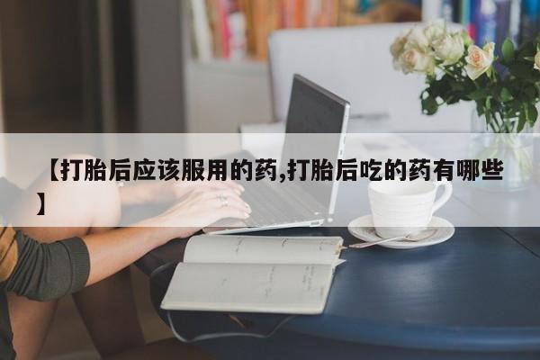 打胎药正品微信联系方式【打胎后应该服用的药,打胎后吃的药有哪些】