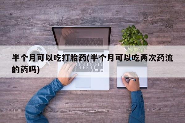 打胎药正品微信联系方式半个月可以吃打胎药(半个月可以吃两次药流的药吗)