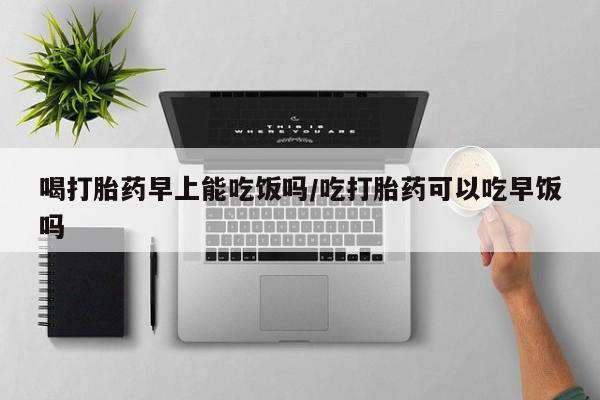 打胎药正品微信联系方式喝打胎药早上能吃饭吗/吃打胎药可以吃早饭吗