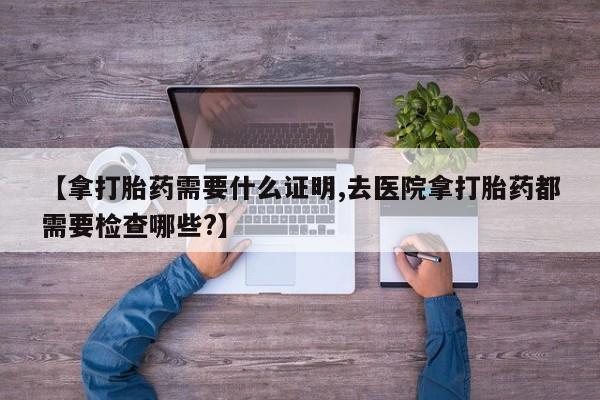 打胎药正品微信联系方式【拿打胎药需要什么证明,去医院拿打胎药都需要检查哪些?】