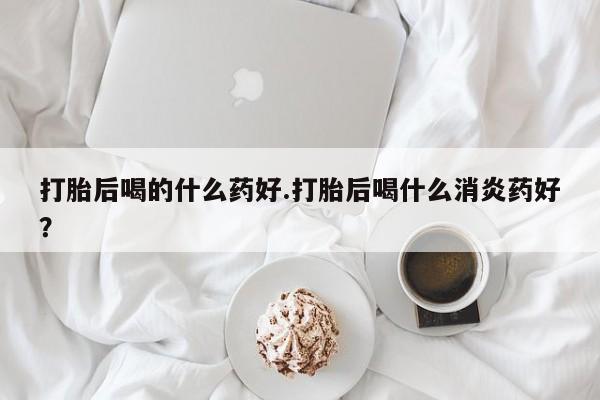 打胎药正品微信联系方式打胎后喝的什么药好.打胎后喝什么消炎药好？