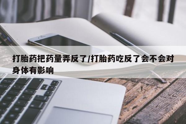 打胎药正品微信联系方式打胎药把药量弄反了/打胎药吃反了会不会对身体有影响
