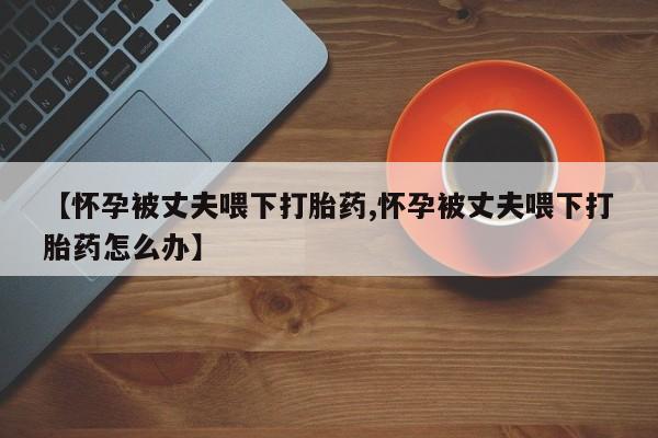 打胎药正品微信联系方式【怀孕被丈夫喂下打胎药,怀孕被丈夫喂下打胎药怎么办】