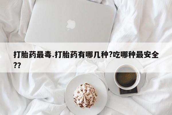 打胎药正品微信联系方式打胎药最毒.打胎药有哪几种?吃哪种最安全?？