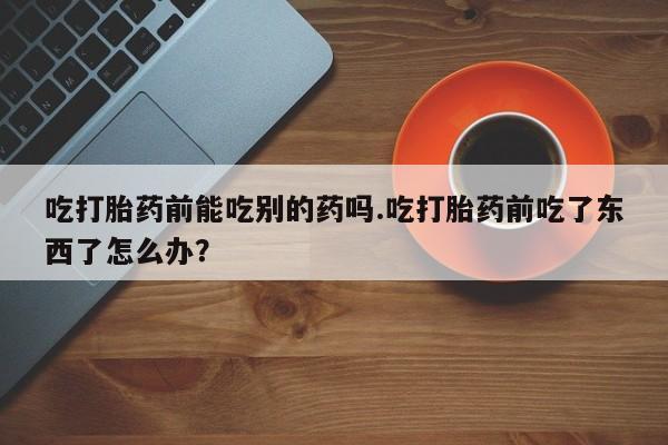 打胎药正品微信联系方式吃打胎药前能吃别的药吗.吃打胎药前吃了东西了怎么办？