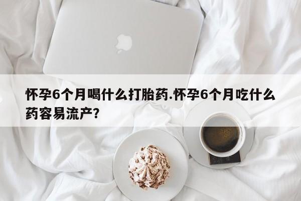 打胎药正品微信联系方式怀孕6个月喝什么打胎药.怀孕6个月吃什么药容易流产？