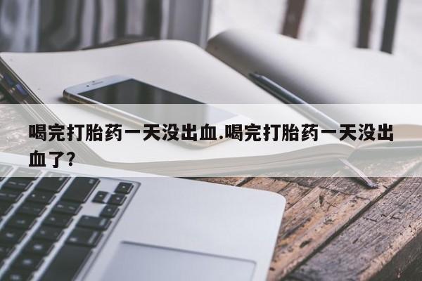 打胎药正品微信联系方式喝完打胎药一天没出血.喝完打胎药一天没出血了？