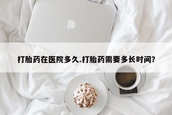 打胎药正品微信联系方式打胎药在医院多久.打胎药需要多长时间？
