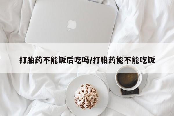打胎药正品微信联系方式打胎药不能饭后吃吗/打胎药能不能吃饭