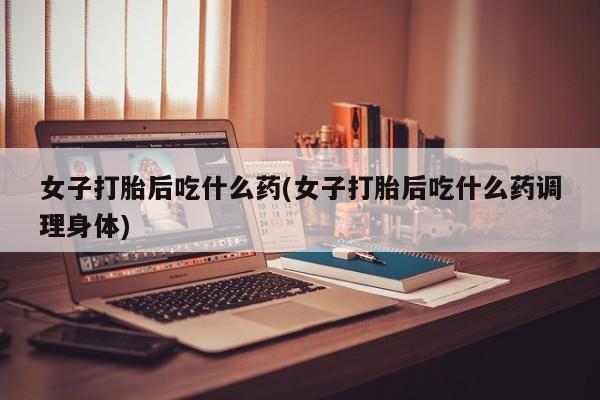 打胎药正品微信联系方式女子打胎后吃什么药(女子打胎后吃什么药调理身体)