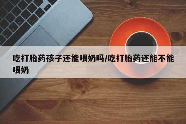 打胎药正品微信联系方式吃打胎药孩子还能喂奶吗/吃打胎药还能不能喂奶