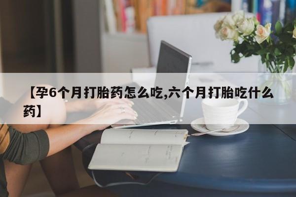 打胎药正品微信联系方式【孕6个月打胎药怎么吃,六个月打胎吃什么药】
