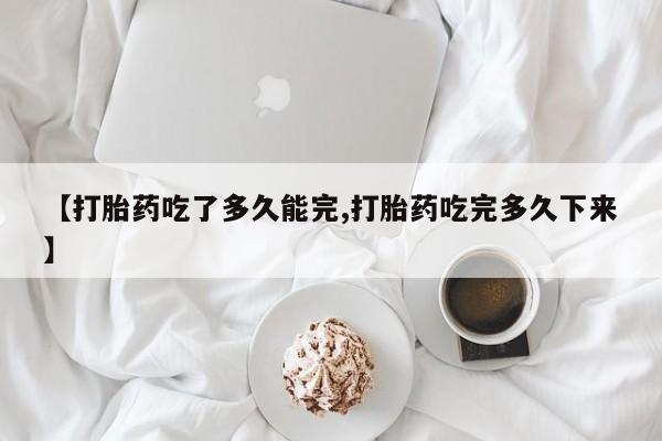 打胎药正品微信联系方式【打胎药吃了多久能完,打胎药吃完多久下来】