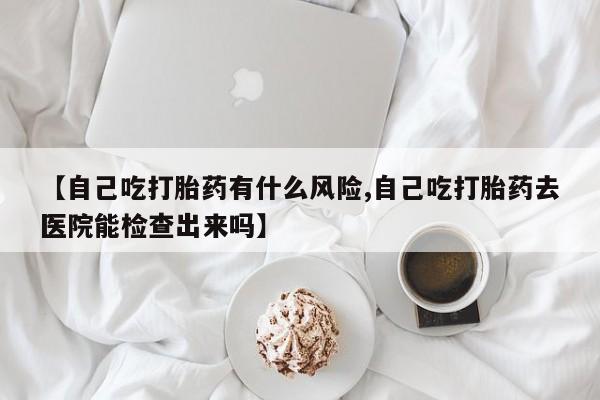 打胎药正品微信联系方式【自己吃打胎药有什么风险,自己吃打胎药去医院能检查出来吗】