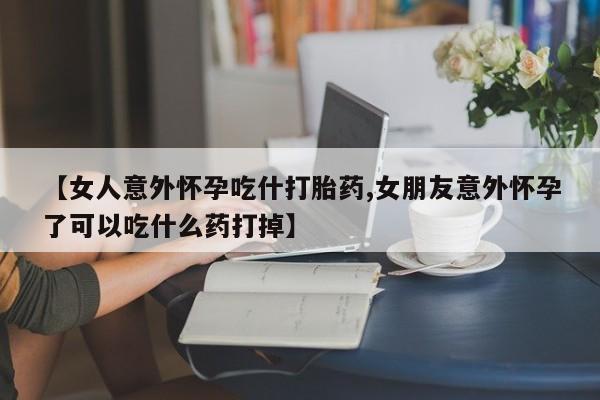 打胎药正品微信联系方式【女人意外怀孕吃什打胎药,女朋友意外怀孕了可以吃什么药打掉】