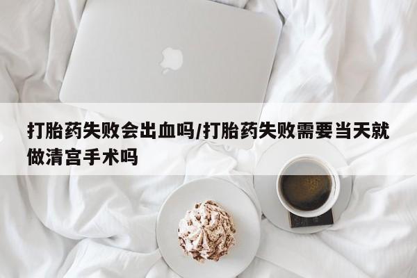 打胎药正品微信联系方式打胎药失败会出血吗/打胎药失败需要当天就做清宫手术吗