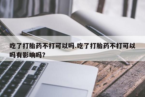 打胎药正品微信联系方式吃了打胎药不打可以吗.吃了打胎药不打可以吗有影响吗？