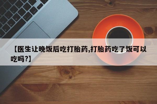 打胎药正品微信联系方式【医生让晚饭后吃打胎药,打胎药吃了饭可以吃吗?】