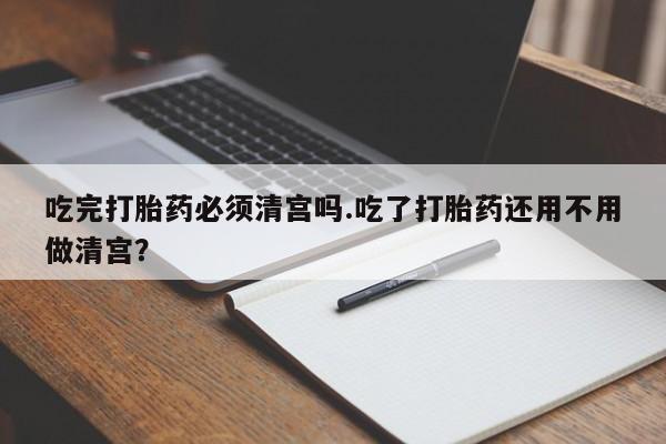 打胎药正品微信联系方式吃完打胎药必须清宫吗.吃了打胎药还用不用做清宫？