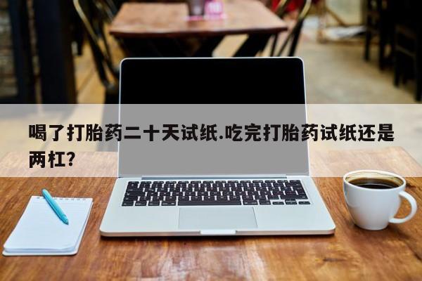 打胎药正品微信联系方式喝了打胎药二十天试纸.吃完打胎药试纸还是两杠？