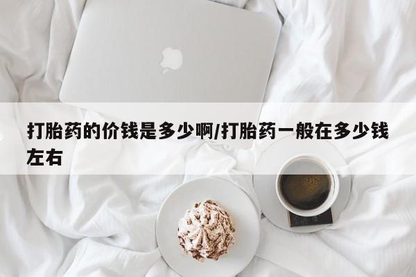 打胎药正品微信联系方式打胎药的价钱是多少啊/打胎药一般在多少钱左右