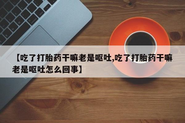 打胎药正品微信联系方式【吃了打胎药干嘛老是呕吐,吃了打胎药干嘛老是呕吐怎么回事】